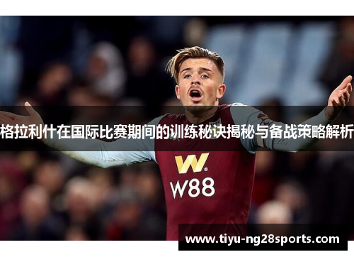 格拉利什在国际比赛期间的训练秘诀揭秘与备战策略解析
