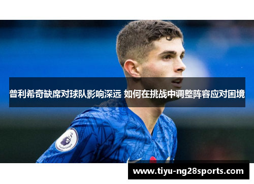 普利希奇缺席对球队影响深远 如何在挑战中调整阵容应对困境