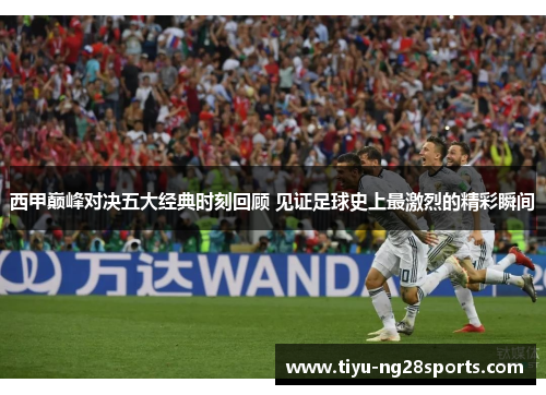 西甲巅峰对决五大经典时刻回顾 见证足球史上最激烈的精彩瞬间